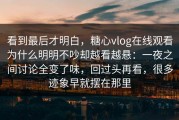 看到最后才明白，糖心vlog在线观看为什么明明不吵却越看越悬：一夜之间讨论全变了味，回过头再看，很多迹象早就摆在那里