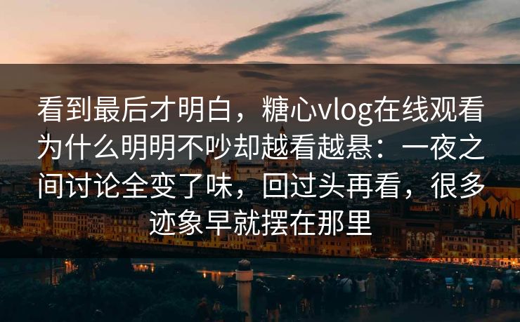 看到最后才明白，糖心vlog在线观看为什么明明不吵却越看越悬：一夜之间讨论全变了味，回过头再看，很多迹象早就摆在那里