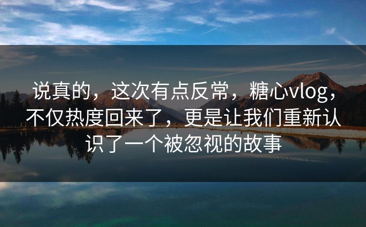 说真的，这次有点反常，糖心vlog，不仅热度回来了，更是让我们重新认识了一个被忽视的故事