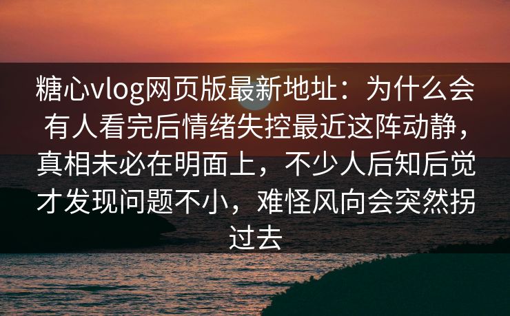 糖心vlog网页版最新地址：为什么会有人看完后情绪失控最近这阵动静，真相未必在明面上，不少人后知后觉才发现问题不小，难怪风向会突然拐过去