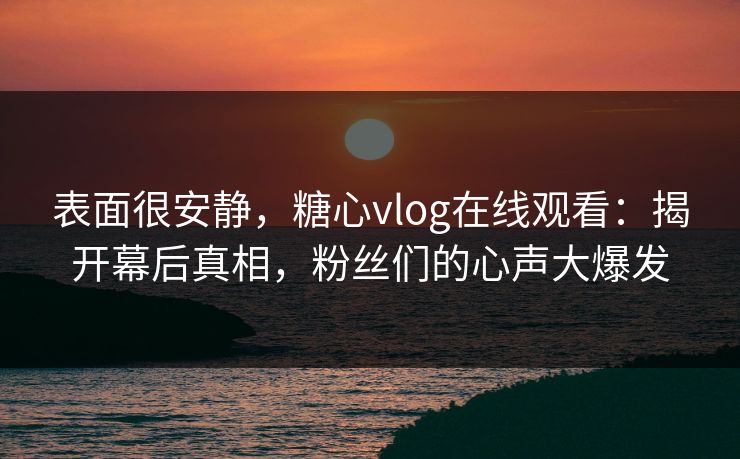表面很安静，糖心vlog在线观看：揭开幕后真相，粉丝们的心声大爆发