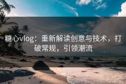 糖心vlog：重新解读创意与技术，打破常规，引领潮流