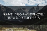 深入解析“糖心vlog”的神秘力量：揭开表象之下的真正吸引力
