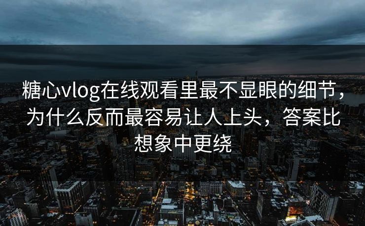 糖心vlog在线观看里最不显眼的细节，为什么反而最容易让人上头，答案比想象中更绕