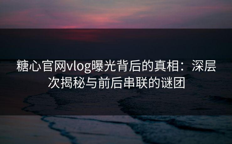 糖心官网vlog曝光背后的真相：深层次揭秘与前后串联的谜团