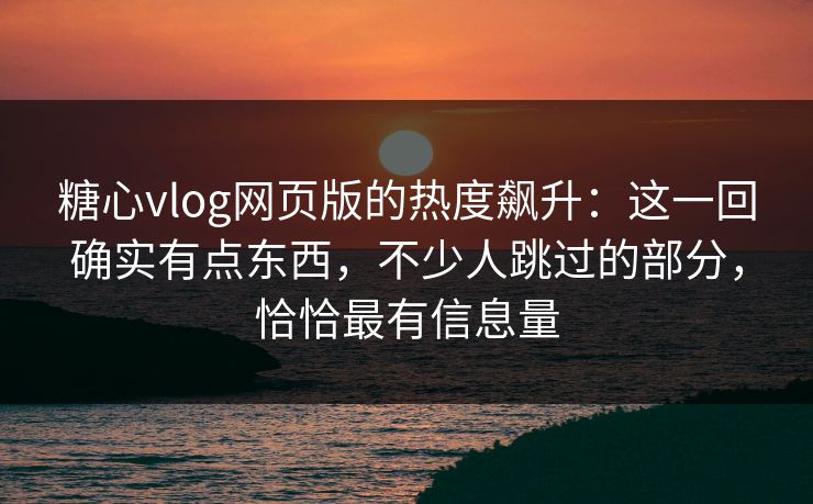 糖心vlog网页版的热度飙升：这一回确实有点东西，不少人跳过的部分，恰恰最有信息量